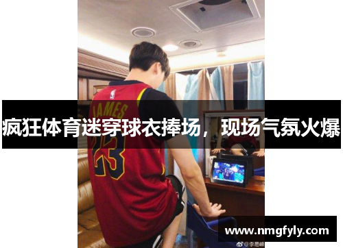 疯狂体育迷穿球衣捧场，现场气氛火爆
